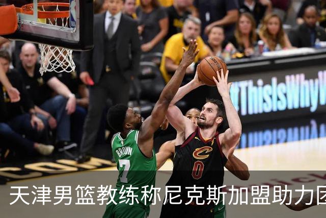 天津男篮教练称尼克斯加盟助力团队提升表现